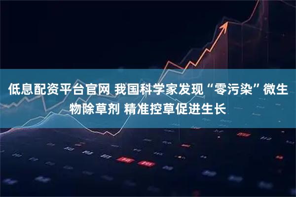 低息配资平台官网 我国科学家发现“零污染”微生物除草剂 精准控草促进生长