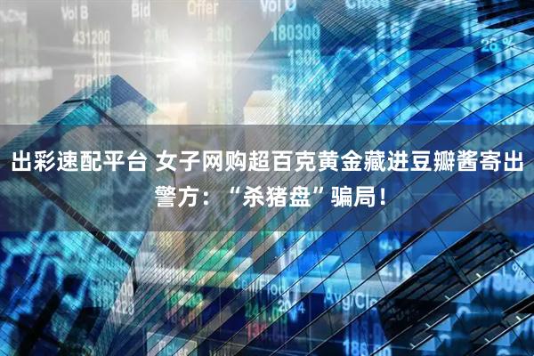 出彩速配平台 女子网购超百克黄金藏进豆瓣酱寄出 警方：“杀猪盘”骗局！