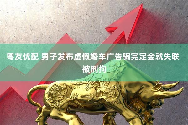 粤友优配 男子发布虚假婚车广告骗完定金就失联 被刑拘