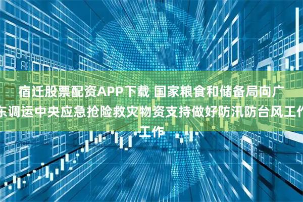 宿迁股票配资APP下载 国家粮食和储备局向广东调运中央应急抢险救灾物资支持做好防汛防台风工作