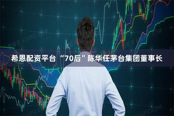 希恩配资平台 “70后”陈华任茅台集团董事长