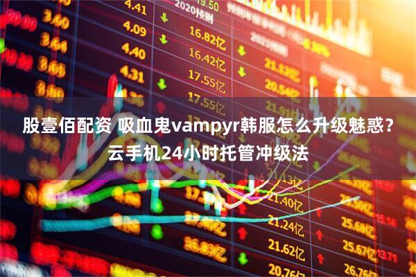 股壹佰配资 吸血鬼vampyr韩服怎么升级魅惑？云手机24小时托管冲级法