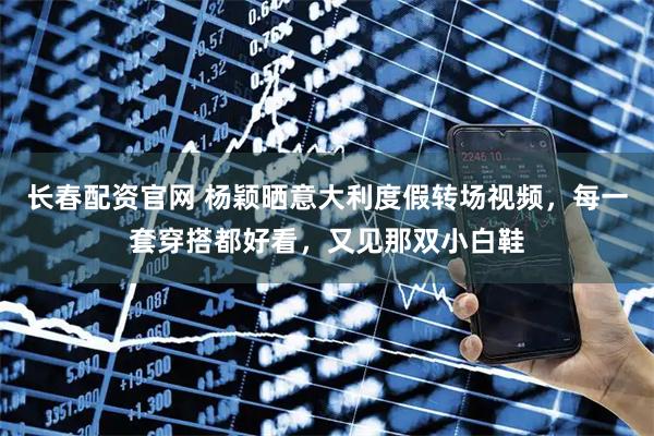 长春配资官网 杨颖晒意大利度假转场视频，每一套穿搭都好看，又见那双小白鞋