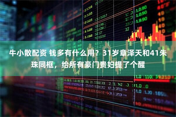 牛小散配资 钱多有什么用？31岁章泽天和41朱珠同框，给所有豪门贵妇提了个醒