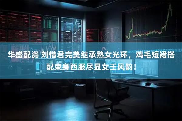 华盛配资 刘惜君完美继承熟女光环，鸡毛短裙搭配束身西服尽显女王风韵！