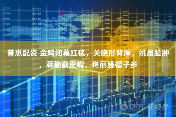 普惠配资 金鸡闭幕红毯，关晓彤背厚，姚晨脸肿，蒋勤勤歪嘴，佟丽娅褶子多