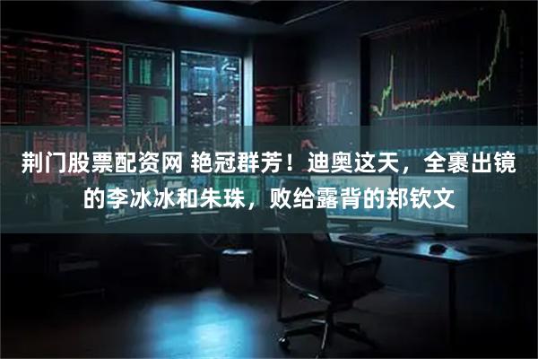 荆门股票配资网 艳冠群芳！迪奥这天，全裹出镜的李冰冰和朱珠，败给露背的郑钦文