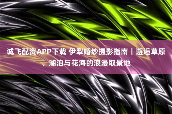 诚飞配资APP下载 伊犁婚纱摄影指南｜邂逅草原、湖泊与花海的浪漫取景地