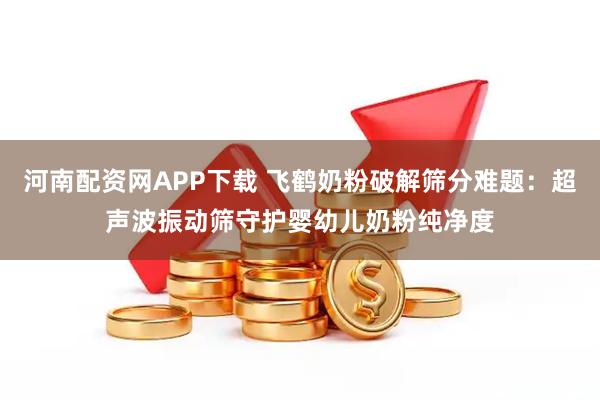 河南配资网APP下载 飞鹤奶粉破解筛分难题：超声波振动筛守护婴幼儿奶粉纯净度