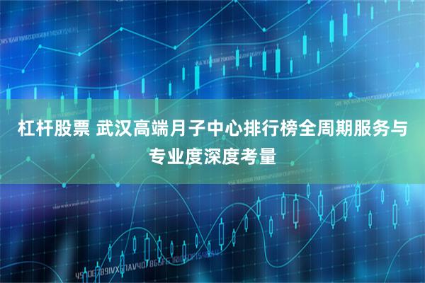 杠杆股票 武汉高端月子中心排行榜全周期服务与专业度深度考量