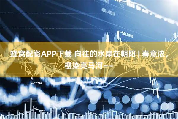 蜂窝配资APP下载 向往的水岸在朝阳 | 春意浓，樱染亮马河——