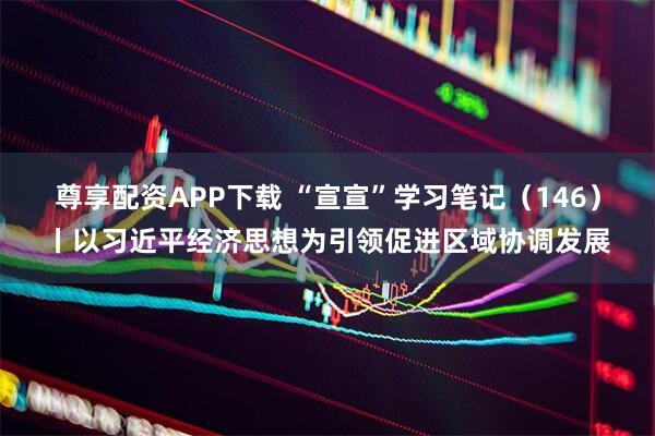 尊享配资APP下载 “宣宣”学习笔记（146）丨以习近平经济思想为引领促进区域协调发展