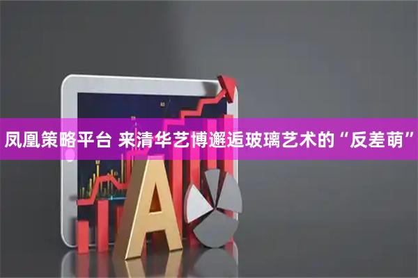 凤凰策略平台 来清华艺博邂逅玻璃艺术的“反差萌”