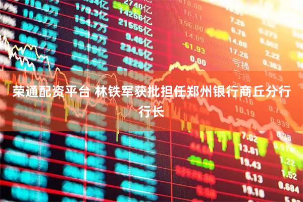 荣通配资平台 林铁军获批担任郑州银行商丘分行行长