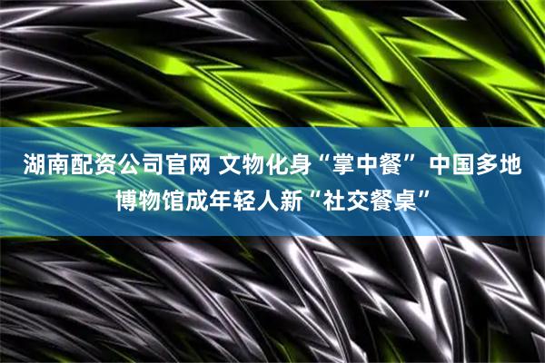 湖南配资公司官网 文物化身“掌中餐” 中国多地博物馆成年轻人新“社交餐桌”