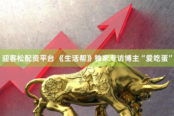 迎客松配资平台 《生活帮》独家专访博主“爱吃蛋”