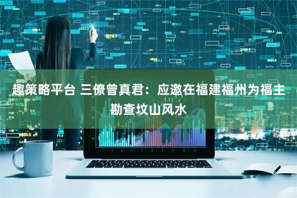 趣策略平台 三僚曾真君：应邀在福建福州为福主勘查坟山风水