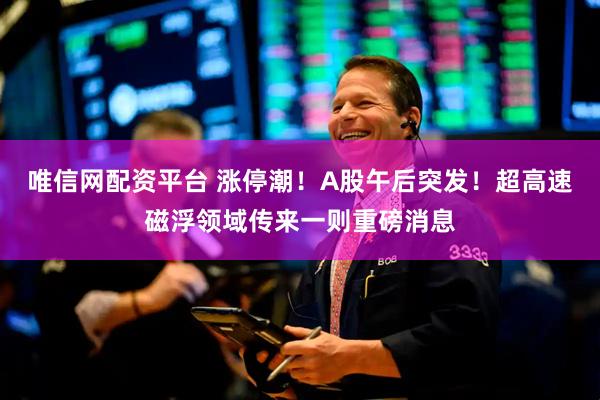 唯信网配资平台 涨停潮！A股午后突发！超高速磁浮领域传来一则重磅消息
