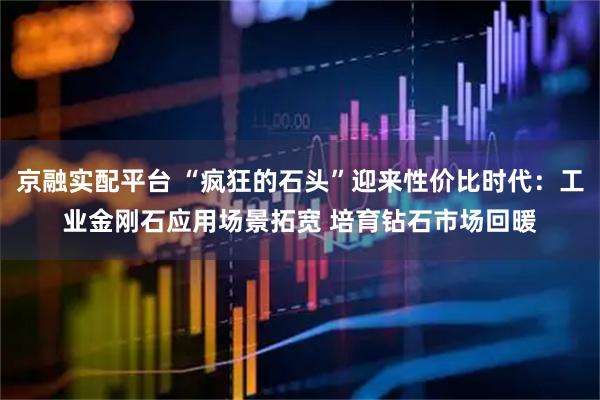 京融实配平台 “疯狂的石头”迎来性价比时代：工业金刚石应用场景拓宽 培育钻石市场回暖