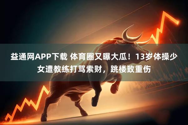 益通网APP下载 体育圈又曝大瓜！13岁体操少女遭教练打骂索财，跳楼致重伤