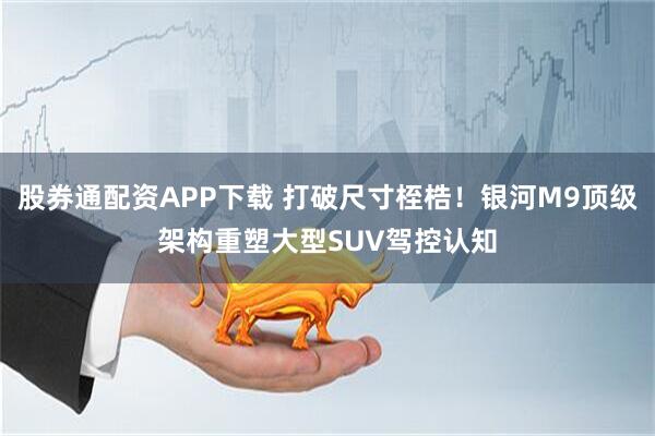 股券通配资APP下载 打破尺寸桎梏！银河M9顶级架构重塑大型SUV驾控认知