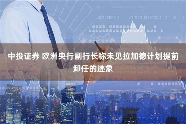 中投证券 欧洲央行副行长称未见拉加德计划提前卸任的迹象