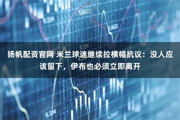 扬帆配资官网 米兰球迷继续拉横幅抗议：没人应该留下，伊布也必须立即离开