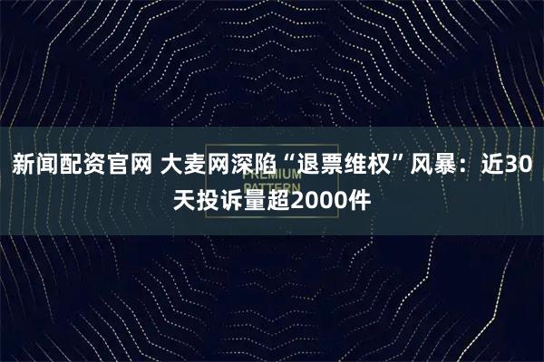 新闻配资官网 大麦网深陷“退票维权”风暴：近30天投诉量超2000件