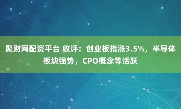 聚财网配资平台 收评：创业板指涨3.5%，半导体板块强势，CPO概念等活跃