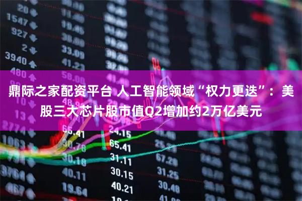 鼎际之家配资平台 人工智能领域“权力更迭”：美股三大芯片股市值Q2增加约2万亿美元