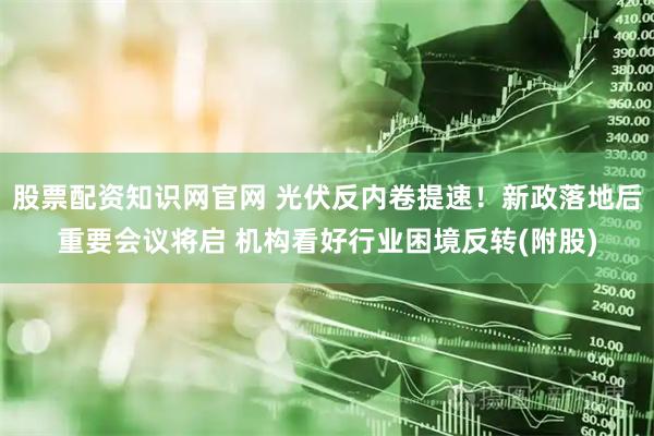股票配资知识网官网 光伏反内卷提速！新政落地后重要会议将启 机构看好行业困境反转(附股)